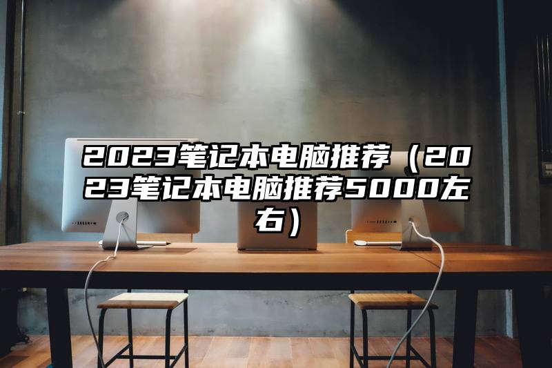 2023笔记本电脑推荐（2023笔记本电脑推荐5000左右）