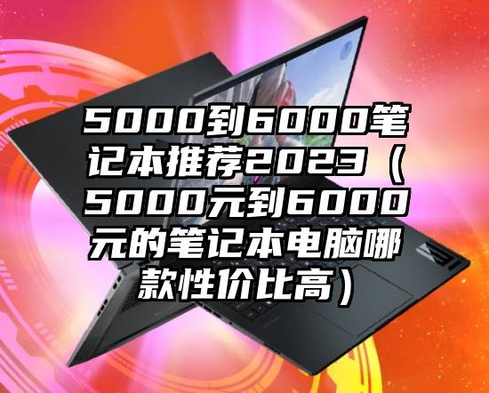 5000到6000笔记本推荐2023（5000元到6000元的笔记本电脑哪款性价比高）