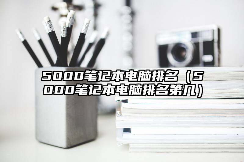 5000笔记本电脑排名（5000笔记本电脑排名第几）
