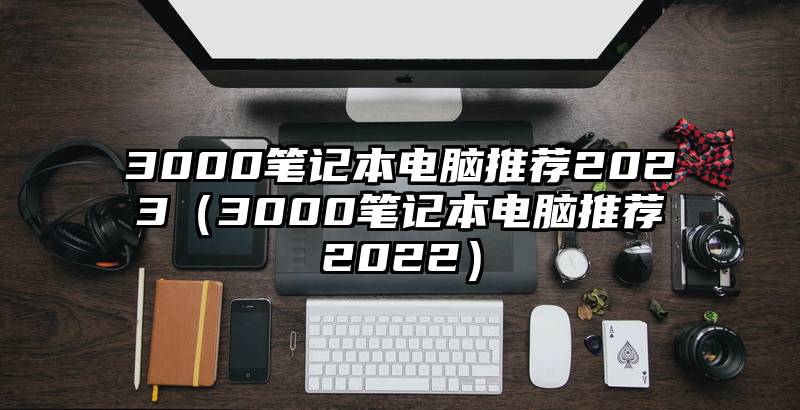 3000笔记本电脑推荐2023（3000笔记本电脑推荐2022）