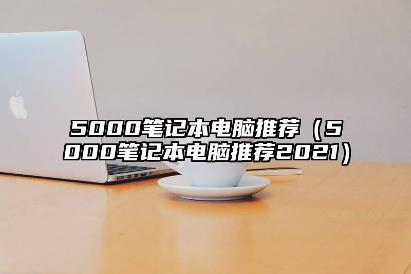 5000笔记本电脑推荐（5000笔记本电脑推荐2021）