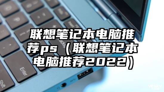 联想笔记本电脑推荐ps（联想笔记本电脑推荐2022）
