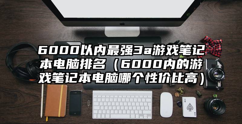 6000以内最强3a游戏笔记本电脑排名（6000内的游戏笔记本电脑哪个性价比高）