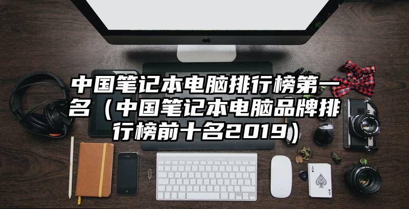 中国笔记本电脑排行榜第一名（中国笔记本电脑品牌排行榜前十名2019）