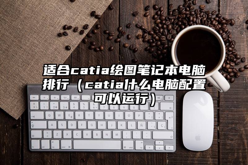 适合catia绘图笔记本电脑排行（catia什么电脑配置可以运行）