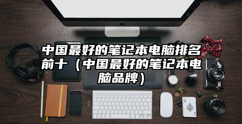 中国最好的笔记本电脑排名前十（中国最好的笔记本电脑品牌）
