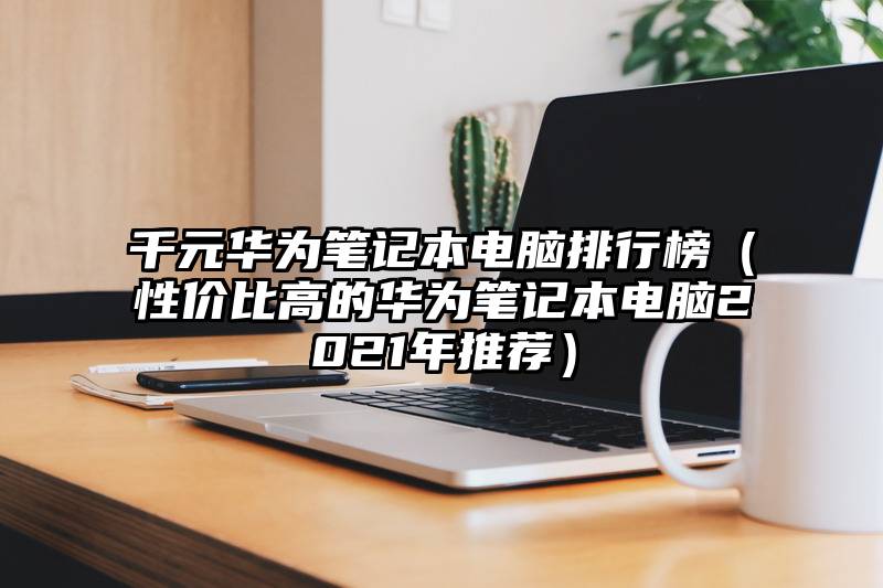 千元华为笔记本电脑排行榜（性价比高的华为笔记本电脑2021年推荐）