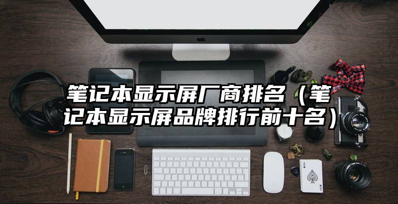 笔记本显示屏厂商排名（笔记本显示屏品牌排行前十名）