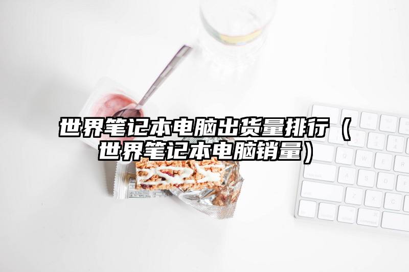 世界笔记本电脑出货量排行（世界笔记本电脑销量）