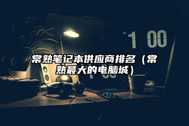 常熟笔记本供应商排名（常熟最大的电脑城）