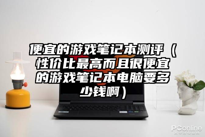 便宜的游戏笔记本测评（性价比最高而且很便宜的游戏笔记本电脑要多少钱啊）