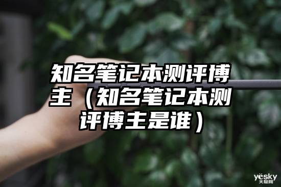 知名笔记本测评博主（知名笔记本测评博主是谁）