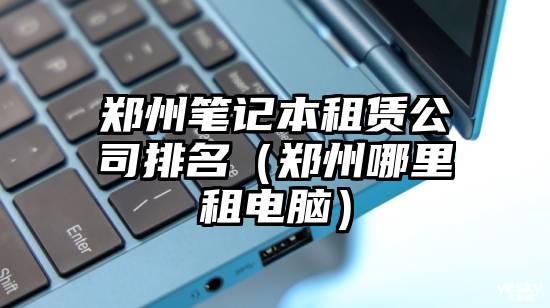 郑州笔记本租赁公司排名（郑州哪里租电脑）
