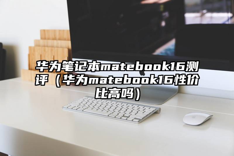 华为笔记本matebook16测评（华为matebook16性价比高吗）