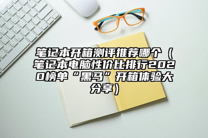 笔记本开箱测评推荐哪个（笔记本电脑性价比排行2020榜单“黑马”开箱体验大分享）