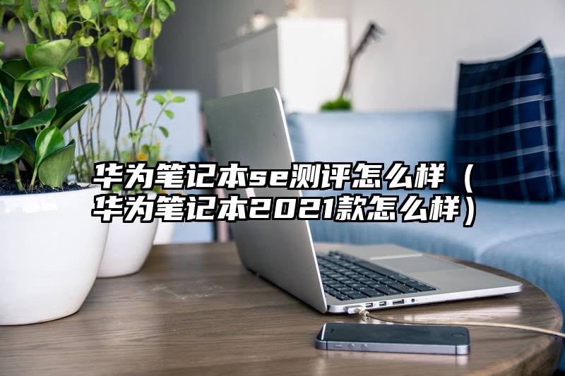 华为笔记本se测评怎么样（华为笔记本2021款怎么样）