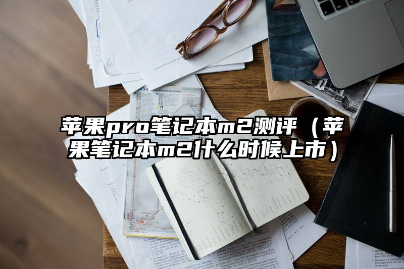 苹果pro笔记本m2测评（苹果笔记本m2什么时候上市）