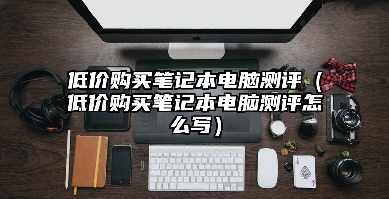 低价购买笔记本电脑测评（低价购买笔记本电脑测评怎么写）