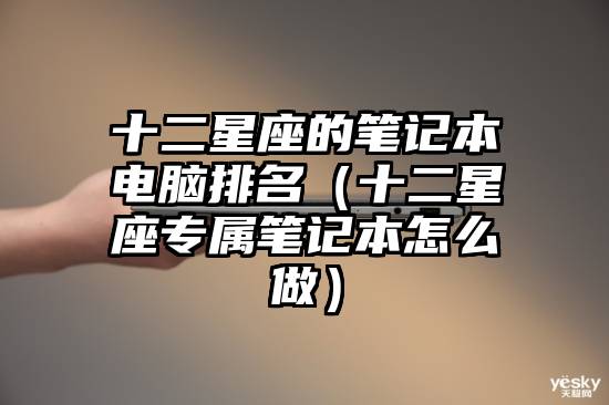 十二星座的笔记本电脑排名（十二星座专属笔记本怎么做）