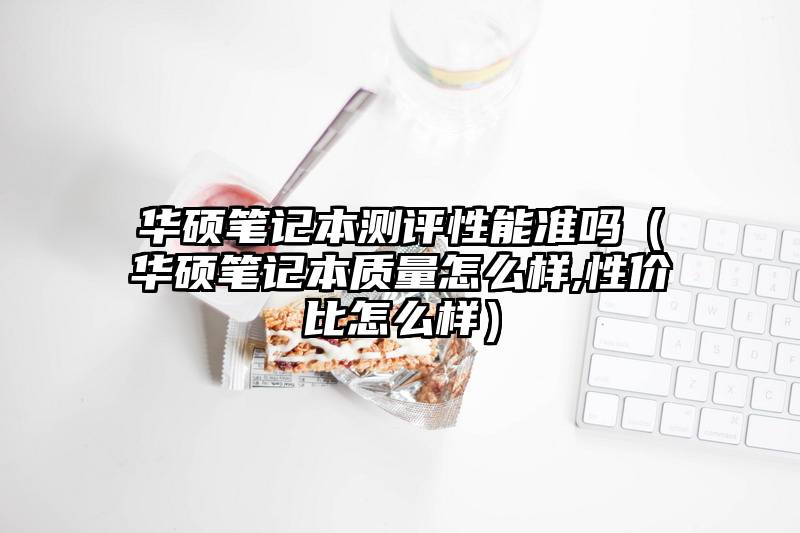 华硕笔记本测评性能准吗（华硕笔记本质量怎么样,性价比怎么样）
