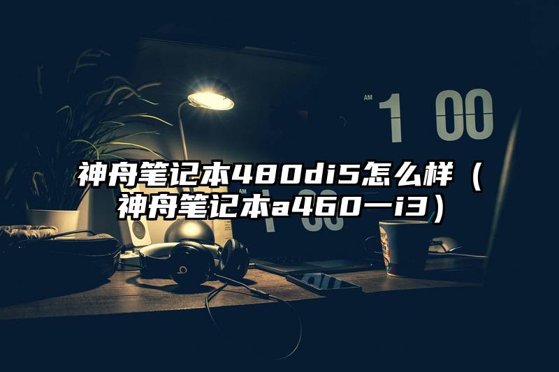 神舟笔记本480di5怎么样（神舟笔记本a460一i3）