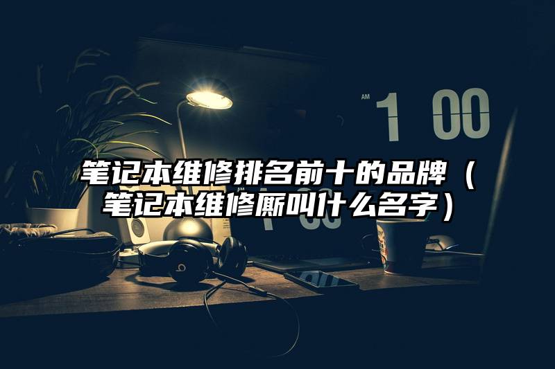 笔记本维修排名前十的品牌（笔记本维修厮叫什么名字）