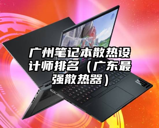广州笔记本散热设计师排名（广东最强散热器）