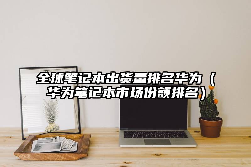 全球笔记本出货量排名华为（华为笔记本市场份额排名）