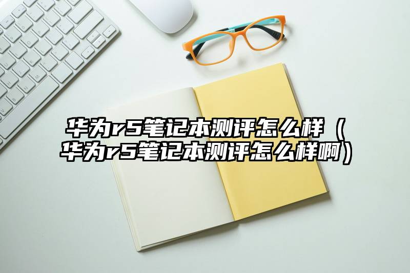 华为r5笔记本测评怎么样（华为r5笔记本测评怎么样啊）