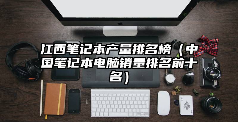 江西笔记本产量排名榜（中国笔记本电脑销量排名前十名）
