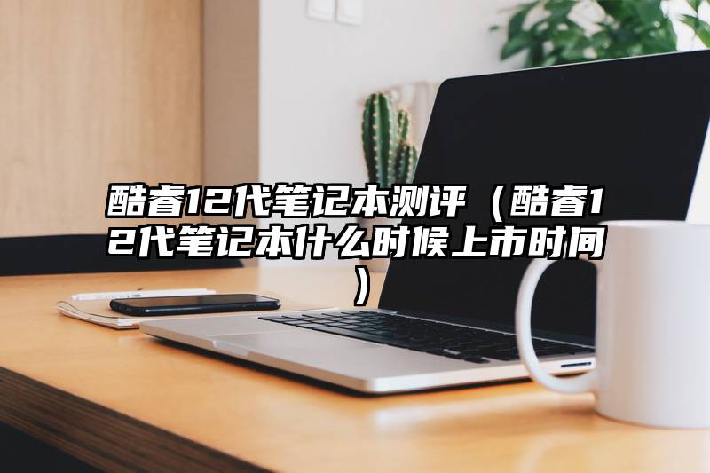 酷睿12代笔记本测评（酷睿12代笔记本什么时候上市时间）