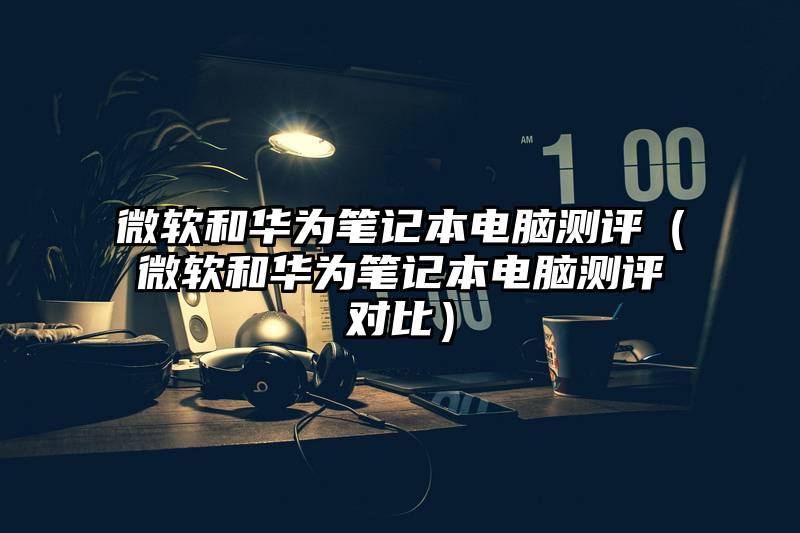 微软和华为笔记本电脑测评（微软和华为笔记本电脑测评对比）