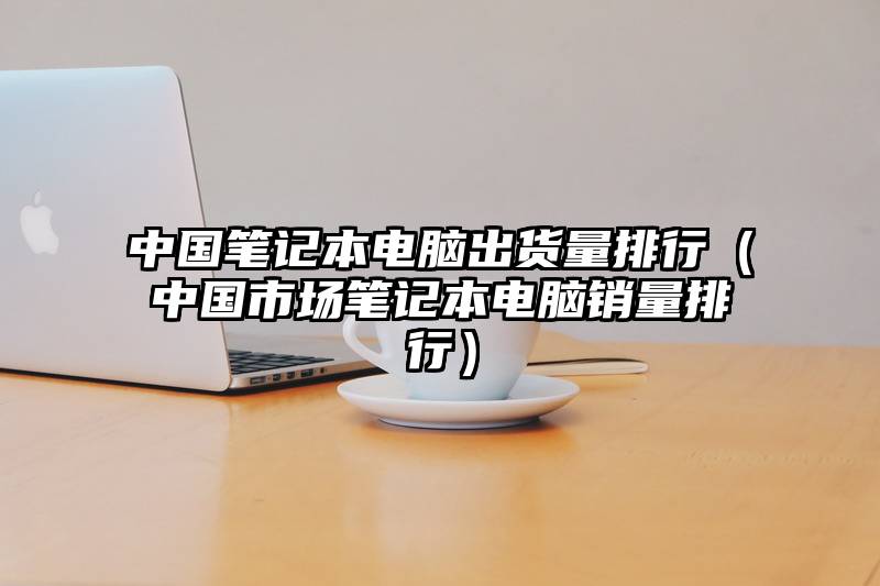 中国笔记本电脑出货量排行（中国市场笔记本电脑销量排行）