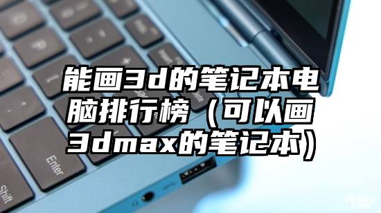 能画3d的笔记本电脑排行榜（可以画3dmax的笔记本）