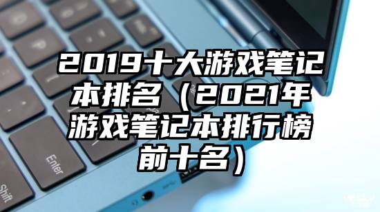 2019十大游戏笔记本排名（2021年游戏笔记本排行榜前十名）