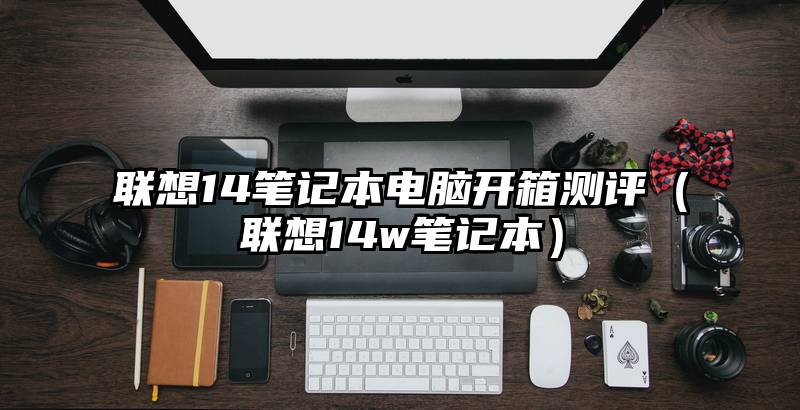 联想14笔记本电脑开箱测评（联想14w笔记本）