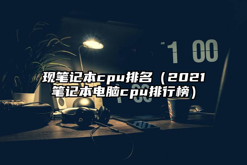 现笔记本cpu排名（2021笔记本电脑cpu排行榜）