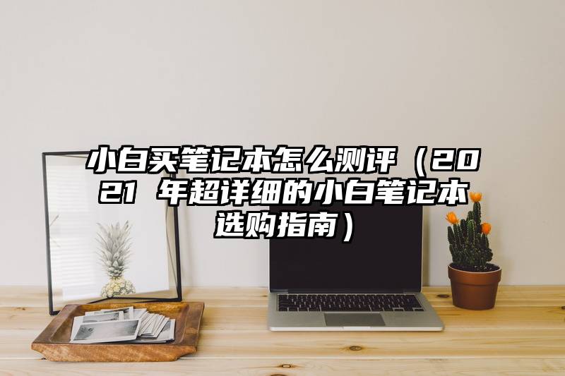 小白买笔记本怎么测评（2021 年超详细的小白笔记本选购指南）