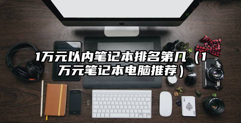 1万元以内笔记本排名第几（1万元笔记本电脑推荐）