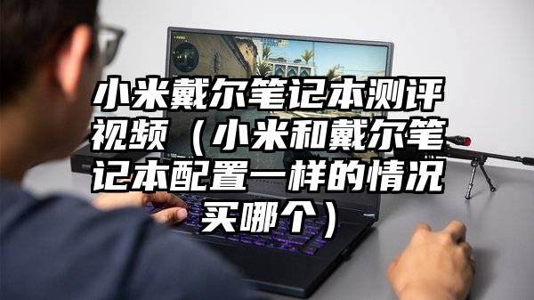 小米戴尔笔记本测评视频（小米和戴尔笔记本配置一样的情况买哪个）