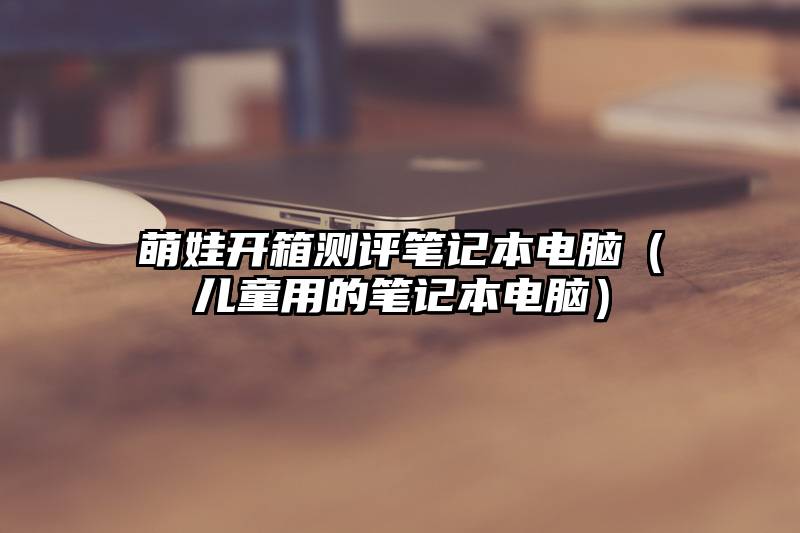 萌娃开箱测评笔记本电脑（儿童用的笔记本电脑）