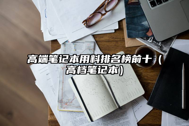 高端笔记本用料排名榜前十（高档笔记本）