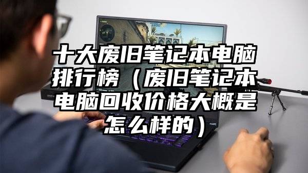 十大废旧笔记本电脑排行榜（废旧笔记本电脑回收价格大概是怎么样的）