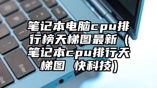 笔记本电脑cpu排行榜天梯图最新（笔记本cpu排行天梯图 快科技）