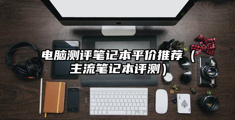 电脑测评笔记本平价推荐（主流笔记本评测）