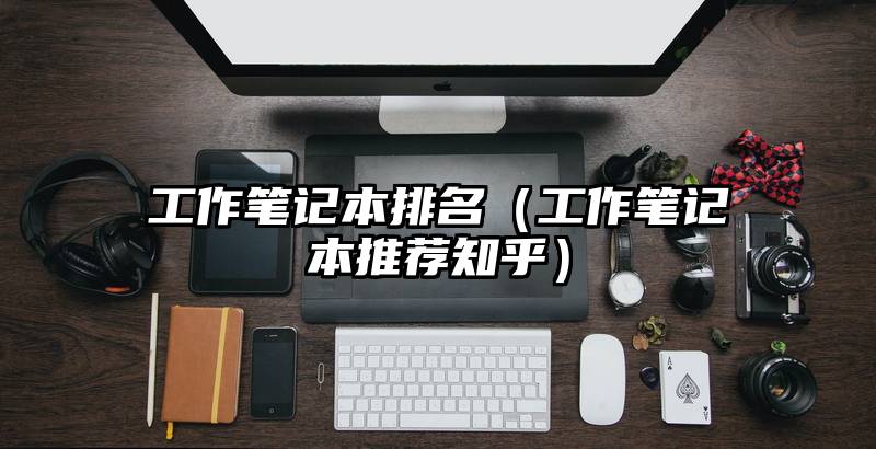 工作笔记本排名（工作笔记本推荐知乎）