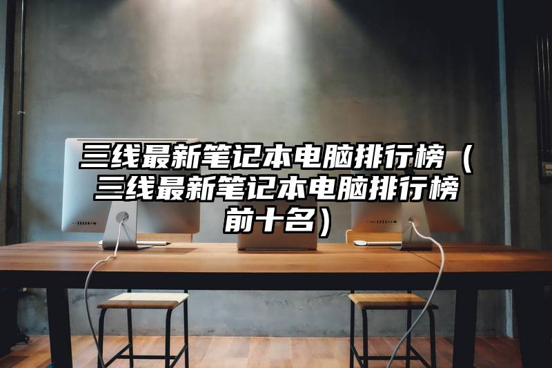 三线最新笔记本电脑排行榜（三线最新笔记本电脑排行榜前十名）