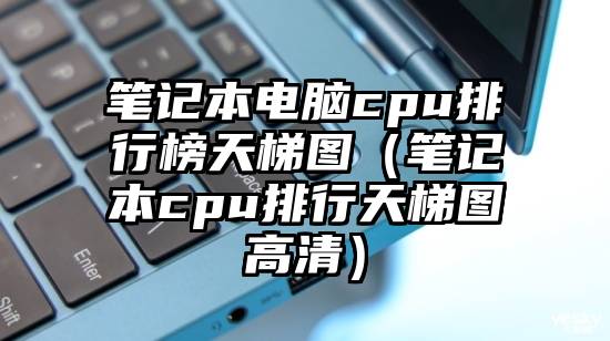 笔记本电脑cpu排行榜天梯图（笔记本cpu排行天梯图高清）