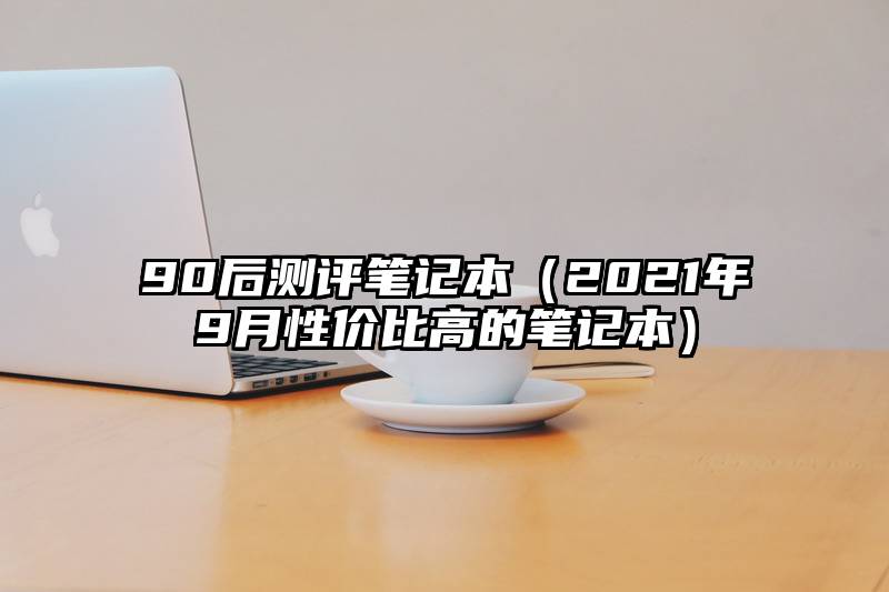 90后测评笔记本（2021年9月性价比高的笔记本）