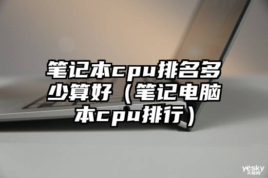 笔记本cpu排名多少算好（笔记电脑本cpu排行）